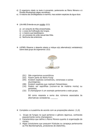 d) O organismo citado no texto é procarioto, pertencente ao Reino Monera e à
   Divisão Rhodophyta (algas vermelhas);
e) A maioria dos dinoflagelados é marinha, mas existem espécies de água doce.




 (UA-AM) Entende-se por micélio: (0,3)

   a)   um conjunto de hifas emaranhadas.
   b)   o corpo de frutificação dos fungos.
   c)   o mesmo que basidiósporo.
   d)   um processo de união sexual das hifas.
   e)   Nenhuma das anteriores.




 (UFMS) Observe o desenho abaixo e indique a(s) alternativa(s) verdadeira(s)
  sobre esse grupo de organismos: (0,5)




        (01)   São organismos eucarióticos
        (02)   Fazem parte do Reino Fungi
        (04)   Existem espécies comestíveis, venenosas e outras
               alucinógenas;
        (08)   Existem espécies que realizam fotossíntese;
        (16)   Podem ser saprófitas (nutrem-se de matéria morta) ou
               parasitas;
        (32)   O champignon é um exemplo pertencente a este grupo.

               Dê como resposta a soma dos números associados às
               alternativas verdadeiras. ______




 Complete a cruzadinha de acordo com as proposições abaixo: (1,0)

   1. Grupo de fungos no qual pertence o gênero Agaricus, conhecido
      popularmente como champignon;
   2. Característica que define o Reino Monera quanto à organização do
      núcleo;
   3. Algas unicelulares que possuem frústulas ou carapaça pertencente
      ao Filo Bacillariophyta, produtoras de diatomito;
 