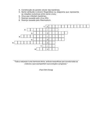 4. Constituição da parede celular das bactérias;
          5. Nome atribuído à árvore filogenética ou diagrama que representa
             as relações evolutivas entre seres vivos;
          6. Vírus que infectam bactérias;
          7. Doença causada pelo vírus HIV;
          8. Doença causada pelo Plasmodium.


                                           1.   B
                  2.                            I

                          3.                    O

           4.                                   L
                          5.                    O
6.                                              G
                                      7.        I
                               8.               A




     “Toda a natureza é uma harmonia divina, sinfonia maravilhosa que convida todas as
                  criaturas a que acompanhem sua evolução e progresso.”


                                    (Tsai Chih Chung)
 