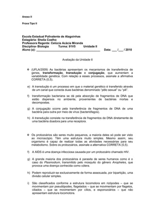 Anexo II

Prova Tipo II



Escola Estadual Polivalente de Alagoinhas
Estagiária: Sheila Coelho
Professora Regente: Celúcia Acácia Miranda
Disciplina- Biologia      Turma: 91V5      Unidade II
Aluno (a): ________________________________________           Data: ___ /___ / 2010


                                Avaliação da Unidade II


     (UFLA/2009) As bactérias apresentam os mecanismos de transferência de
      genes, transformação, transdução e conjugação, que aumentam a
      variabilidade genética. Com relação a esses processos, assinale a afirmativa
      CORRETA (0,5).

    e) A transdução é um processo em que o material genético é transferido através
       de um canal que conecta duas bactérias denominado “pêlo sexual” ou “pili”.

    f)     transformação bacteriana se dá pela absorção de fragmentos de DNA que
           estão dispersos no ambiente, provenientes de bactérias mortas e
           decompostas.

    g) A conjugação ocorre pela transferência de fragmentos de DNA de uma
       bactéria para outra por meio de vírus (bacteriófagos).

    h) A transdução consiste na transferência de fragmentos de DNA diretamente de
       uma bactéria doadora para uma receptora.



     Os protozoários são seres muito pequenos, a maioria deles só pode ser visto
      ao microscópio. Têm uma estrutura muito simples. Mesmo assim, seu
      organismo é capaz de realizar todas as atividades necessárias para seu
      metabolismo. Sobre os protozoários, assinale a alternativa CORRETA (0,5).

    f)     A AIDS é uma doença infecciosa causada por um protozoário chamado HIV.

    g) A grande maioria dos protozoários é parasita de seres humanos como é o
       caso do Plasmodium, transmitido pelo mosquito do gênero Anopheles, que
       provoca uma doença conhecida como cólera.

    h) Podem reproduzir-se exclusivamente de forma assexuada, por bipartição, uma
       divisão celular simples.

    i)     São classificados conforme a estrutura locomotora em rizópodes – que se
           movimentam por pseudópodes, flagelados – que se movimentam por flagelos,
           ciliados – que se movimentam por cílios, e esporozoários – que não
           apresentam estrutura locomotora.
 