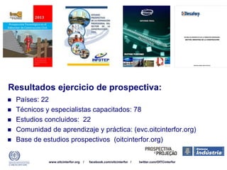 www.oitcinterfor.org / facebook.com/oitcinterfor / twitter.com/OITCinterfor
Resultados ejercicio de prospectiva:
 Países: 22
 Técnicos y especialistas capacitados: 78
 Estudios concluidos: 22
 Comunidad de aprendizaje y práctica: (evc.oitcinterfor.org)
 Base de estudios prospectivos (oitcinterfor.org)
 