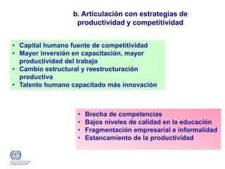 b. Articulación con estrategias de
productividad y competitividad
• Capital humano fuente de competitividad
• Mayor inversión en capacitación, mayor
productividad del trabajo
• Cambio estructural y reestructuración
productiva
• Talento humano capacitado más innovación
• Brecha de competencias
• Bajos niveles de calidad en la educación
• Fragmentación empresarial e informalidad
• Estancamiento de la productividad
 