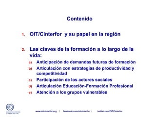 Contenido
1. OIT/Cinterfor y su papel en la región
2. Las claves de la formación a lo largo de la
vida:
a) Anticipación de demandas futuras de formación
b) Articulación con estrategias de productividad y
competitividad
c) Participación de los actores sociales
d) Articulación Educación-Formación Profesional
e) Atención a los grupos vulnerables
www.oitcinterfor.org / facebook.com/oitcinterfor / twitter.com/OITCinterfor
 