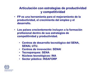 Articulación con estrategias de productividad
y competitividad
• FP es una herramienta para el mejoramiento de la
productividad, el crecimiento del empleo y el
desarrollo.
• Los países crecientemente incluyen a la formación
profesional dentro de sus estrategias de
competitividad y productividad.
• Centros de desarrollo tecnológico del SENA,
SENAI, UTU.
• Centros de innovación: SENAI
• Tecnoparques: SENA
• Núcleos tecnológicos: INA
• Sector plástico: INSAFORP
 