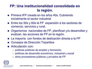 www.oitcinterfor.org / facebook.com/oitcinterfor / twitter.com/OITCinterfor
FP: Una institucionalidad consolidada en
la región.
 Primera IFP creada en los años 40s. Cubriendo
inicialmente el sector industrial
 Entre los 50s y 60s la FP expansión a los sectores de
comercio, servicios y rural.
 Organismos nacionales de FP, planifican y/o desarrollan y
evalúan, las acciones de FP en la región.
 La mayoría con fondos de dedicación directa a la FP
 Consejos de Dirección Tripartitos
 Articulación con:
 políticas públicas de empleo y formación.
 políticas de desarrollo económico, industrial y social
 otros proveedores públicos y privados de FP
 
