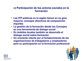 c) Participación de los actores sociales en la
formación
• Las IFP públicas en la región tienen en su gran
mayoría, consejos directivos de composición
tripartita
• La gestión de la formación desde los Consejos
es una herramienta de dialogo social
• En ámbitos locales también se desarrolla el
dialogo social sobre formación
• Un creciente interés por el fortalecimiento de las
organizaciones de trabajadores y empleadores
para su participación en la formación profesional
 