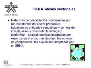 www.oitcinterfor.org / facebook.com/oitcinterfor / twitter.com/OITCinterfor
SENA. Mesas sectoriales
 Instancias de concertación conformadas por
representantes del sector productivo,
trabajadores entidades educativas y centros de
investigación y desarrollo tecnológico;
conforman equipos técnicos integrados por
expertos en el área, que elaboran las normas
de competencia, las cuales son adoptadas por
el SENA.
 