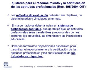 www.oitcinterfor.org / facebook.com/oitcinterfor / twitter.com/OITCinterfor
d) Marco para el reconocimiento y la certificación
de las aptitudes profesionales (Rec. 195/2004 OIT)
 Los métodos de evaluación deberían ser objetivos, no
discriminatorios y vinculados a normas.
 El marco nacional debería incluir un sistema de
certificación confiable, que garantice que las aptitudes
profesionales sean transferibles y reconocidas por los
sectores, las industrias, las empresas y las instituciones
educativas.
 Deberían formularse disposiciones especiales para
garantizar el reconocimiento y la certificación de las
aptitudes profesionales y las cualificaciones de los
trabajadores migrantes.
 