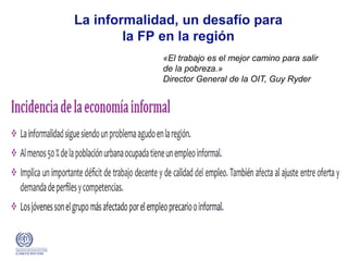 «El trabajo es el mejor camino para salir
de la pobreza.»
Director General de la OIT, Guy Ryder
La informalidad, un desafío para
la FP en la región
 