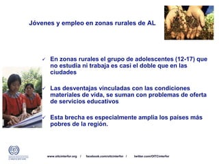 www.oitcinterfor.org / facebook.com/oitcinterfor / twitter.com/OITCinterfor
Jóvenes y empleo en zonas rurales de AL
 En zonas rurales el grupo de adolescentes (12-17) que
no estudia ni trabaja es casi el doble que en las
ciudades
 Las desventajas vinculadas con las condiciones
materiales de vida, se suman con problemas de oferta
de servicios educativos
 Esta brecha es especialmente amplia los países más
pobres de la región.
 