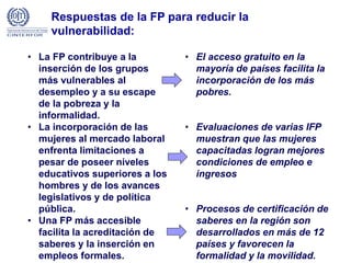 Respuestas de la FP para reducir la
vulnerabilidad:
• La FP contribuye a la
inserción de los grupos
más vulnerables al
desempleo y a su escape
de la pobreza y la
informalidad.
• La incorporación de las
mujeres al mercado laboral
enfrenta limitaciones a
pesar de poseer niveles
educativos superiores a los
hombres y de los avances
legislativos y de política
pública.
• Una FP más accesible
facilita la acreditación de
saberes y la inserción en
empleos formales.
• El acceso gratuito en la
mayoría de países facilita la
incorporación de los más
pobres.
• Evaluaciones de varias IFP
muestran que las mujeres
capacitadas logran mejores
condiciones de empleo e
ingresos
• Procesos de certificación de
saberes en la región son
desarrollados en más de 12
países y favorecen la
formalidad y la movilidad.
 