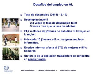 www.oitcinterfor.org / facebook.com/oitcinterfor / twitter.com/OITCinterfor
 Tasa de desempleo (2014) – 6.1%
 Desempleo juvenil
2.3 veces la tasa de desempleo total
3 veces más que la tasa de adultos
 21,7 millones de jóvenes no estudian ni trabajan en
la región.
 6 de cada 10 jóvenes sólo consiguen empleos
informales.
 Empleo informal afecta al 57% de mujeres y 51%
hombres
 Un tercio de la población trabajadora se concentra
en zonas rurales
Desafíos del empleo en AL
 