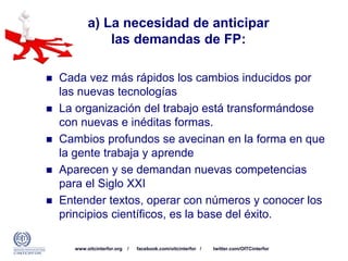 www.oitcinterfor.org / facebook.com/oitcinterfor / twitter.com/OITCinterfor
a) La necesidad de anticipar
las demandas de FP:
 Cada vez más rápidos los cambios inducidos por
las nuevas tecnologías
 La organización del trabajo está transformándose
con nuevas e inéditas formas.
 Cambios profundos se avecinan en la forma en que
la gente trabaja y aprende
 Aparecen y se demandan nuevas competencias
para el Siglo XXI
 Entender textos, operar con números y conocer los
principios científicos, es la base del éxito.
 