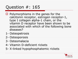 Question #: 165 Polymorphisms in the genes for the calcitonin receptor, estrogen receptor-1, type I collagen alpha-1 chain, or the vitamin D receptor have been shown to be associated with which of the following bone diseases? 1- Osteopetrosis 2- Osteoporosis 3- Osteomalacia 4- Vitamin D-deficient rickets 5- X-linked hypophosphatemic rickets 