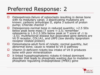 Preferred Response: 2 Osteopetrosis-failure of osteoclasts resulting in dense bone with no medullary canal; 3 deactivating mutations are known: carbonic anhydrase II, alpha 3 subunit of proton pump; Chloride channel 7 Osteoporosis-normal bone in reduced quantity; >2.5 SDs below peak bone mass (T score <-2.5; remember osteopenia is 1.0-2.5 SDs below peak or T score of -1 to -2.5); multifactorial disease but associated gene defects are Vit D receptor, COL1A1, and LRP5 (low density lipoprotein receptor related protein) Osteomalacia-adult form of rickets; normal quantity, but abnormal bone; cause is related to Vit D pathway Vitamin D-deficient rickets-low intake of Vit D produces bone with poor mineralization X-linked hypophosphatemic rickets-X-linked dominant disorder that leads to phosphate wasting due to mutation in phosphate regulating endopeptidase (PHEX) gene 