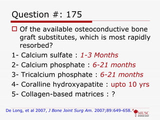 Question #: 175 Of the available osteoconductive bone graft substitutes, which is most rapidly resorbed? 1- Calcium sulfate :  1-3 Months 2- Calcium phosphate :  6-21 months 3- Tricalcium phosphate :  6-21 months 4- Coralline hydroxyapatite :  upto 10 yrs 5- Collagen-based matrices : ? De Long, et al 2007,  J Bone Joint Surg Am.  2007;89:649-658. 
