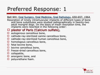 Preferred Response: 1 Bell WH:  Oral Surgery, Oral Medicine, Oral Pathology , 650-657, 1964  Resorption of ninety intramuscular implants of different types of bone and bone substitutes were studied radiographically in twenty-two adult mongrel dogs. On the basis of mean resorption time, the implants were resorbed in the following order:  plaster of Paris (Calcium sulfate) ,   autogenous cancellous bone,  cathode-ray-sterilized canine cancellous bone,  cathode-ray-sterilized human cancellous bone,  homologous cancellous bone,  fetal bovine bone,  bovine cancellous bone,  freeze-dried cancellous bone,  collapatite,  anorganic bone, and  polyurethane foam. 