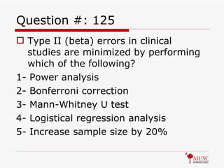 Question #: 125 Type II (beta) errors in clinical studies are minimized by performing which of the following? 1- Power analysis 2- Bonferroni correction 3- Mann-Whitney U test 4- Logistical regression analysis 5- Increase sample size by 20% 