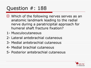 Question #: 188 Which of the following nerves serves as an anatomic landmark leading to the radial nerve during a paratricipital approach for humeral shaft fracture fixation? 1- Musculocutaneous 2- Lateral antebrachial cutaneous 3- Medial antebrachial cutaneous 4- Medial brachial cutaneous 5- Posterior antebrachial cutaneous 