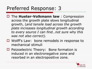 Preferred Response: 3 The  Hueter-Volkmann   law  :  Compression across the growth plate slows longitudinal growth, ( and tensile load across the growth plate increases longitudinal growth according to every source I can find…not sure why this was not also correct). Wolff’s Law:  bone remodels in response to mechanical stimuli Peizoelectric Theory:  Bone formation is induced in an electronegative zone and resorbed in an electropositive zone. 