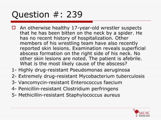 Question #: 239 An otherwise healthy 17-year-old wrestler suspects that he has been bitten on the neck by a spider. He has no recent history of hospitalization. Other members of his wrestling team have also recently reported skin lesions. Examination reveals superficial abscess formation on the right side of his neck. No other skin lesions are noted. The patient is afebrile. What is the most likely cause of the abscess? 1- Highly drug-resistant Pseudomonas aeruginosa 2- Extremely drug-resistant Mycobacterium tuberculosis 3- Vancomycin-resistant Enterococcus faecium 4- Penicillin-resistant Clostridium perfringens 5- Methicillin-resistant Staphylococcus aureus 