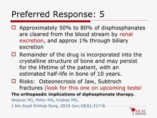 Preferred Response: 5 Approximately 50% to 80% of disphosphanates are cleared from the blood stream by  renal excretion , and approx 1% through biliary excretion Remainder of the drug is incorporated into the crystalline structure of bone and may persist for the lifetime of the patient, with an estimated half-life in bone of 10 years. Risks:  Osteonecrosis of Jaw, Subtroch fractures  (look for this one on upcoming tests! The orthopaedic implications of diphosphonate therapy. Weaver MJ ,  Miller MA ,  Vrahas  MS . J Am  Acad   Orthop   Surg . 2010 Jun;18(6):317-8. 
