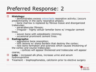 Preferred Response: 2 Histology:       - demonstrates excess  osteoclasts  resorptive activity; (occurs predominantly in the early resorptive phase);      - bone marrow is replaced by fibrous tissue and disorganized trabeculae;      - paratrabecular fibrosis;      - irregular - highly celluar lamellar bone w/ irregular cement lines;      - woven bone with osteoblastic rimming;      - occasional prominent cement lines. Radiographs:       - aggressive bone resorption;      - lytic lesions w/ sharp borders that destroy the cortex;      - new bone formation and sclerosis which causes thickening of the cortex and course trabeculae;            - cortices will appear thickened and trabeculae will appear coarse;  Labs  – increased alk phos, increase urine and serum hydroxyproline Treament – bisphosphonates, calcitonin prior to elective surgery 