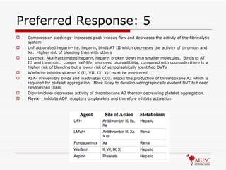 Preferred Response: 5 Compression stockings- increases peak venous flow and decreases the activty of the fibrinolytic system Unfractionated heparin- i.e. heparin, binds AT III which decreases the activity of thrombin and Xa.  Higher risk of bleeding than with others Lovenox. Aka fractionated heparin, heparin broken down into smaller molecules.  Binds to AT III and thrombin.  Longer half-life, improved bioavailibility, compared with coumadin there is a higher risk of bleeding but a lower risk of venographically identified DVTs Warfarin- inhibits vitamin K (II, VII, IX, X)- must be monitored ASA- irreversibly binds and inactivates COX. Blocks the production of thromboxane A2 which is required for platelet aggregation.  More likley to develop venographically evident DVT but need randomized trials.  Dipyrimidole- decreases activity of thromboxane A2 thereby decreasing platelet aggregation. Plavix-  inhibits ADP receptors on platelets and therefore inhibits activation 