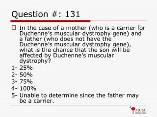 Question #: 131 In the case of a mother (who is a carrier for Duchenne’s muscular dystrophy gene) and a father (who does not have the Duchenne’s muscular dystrophy gene), what is the chance that the son will be affected by Duchenne’s muscular dystrophy? 1- 25% 2- 50% 3- 75% 4- 100% 5- Unable to determine since the father may be a carrier. 
