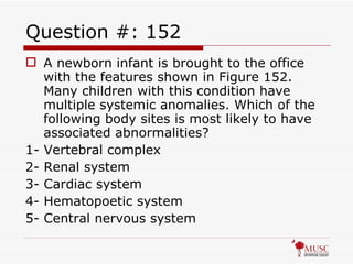 Question #: 152 A newborn infant is brought to the office with the features shown in Figure 152. Many children with this condition have multiple systemic anomalies. Which of the following body sites is most likely to have associated abnormalities? 1- Vertebral complex 2- Renal system 3- Cardiac system 4- Hematopoetic system 5- Central nervous system 