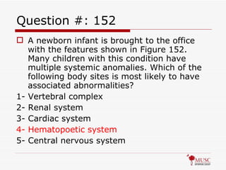 Question #: 152 A newborn infant is brought to the office with the features shown in Figure 152. Many children with this condition have multiple systemic anomalies. Which of the following body sites is most likely to have associated abnormalities? 1- Vertebral complex 2- Renal system 3- Cardiac system 4- Hematopoetic system 5- Central nervous system 