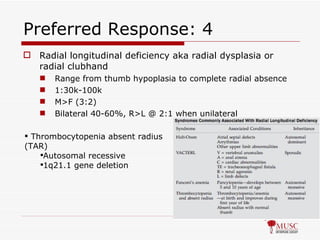Preferred Response: 4 Radial longitudinal deficiency aka radial dysplasia or radial clubhand Range from thumb hypoplasia to complete radial absence 1:30k-100k M>F (3:2) Bilateral 40-60%, R>L @ 2:1 when unilateral Thrombocytopenia absent radius (TAR) Autosomal recessive 1q21.1 gene deletion 