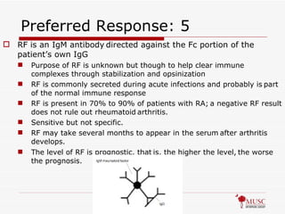 Preferred Response: 5 RF is an IgM antibody   directed against the Fc portion of the patient’s own IgG Purpose of RF is unknown but though to help clear immune complexes through stabilization and opsinization RF is commonly secreted during acute infections and probably is   part of the normal immune response RF is present in 70% to 90% of patients with RA;   a negative RF result does not rule out rheumatoid   arthritis.  Sensitive but not specific. RF may take several months to appear in the serum   after arthritis   develops.   The level of RF is prognostic, that   is, the higher the level,   the worse the prognosis.   