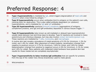 Preferred Response: 4 Type I hypersensitivity  is mediated by  IgE , which triggers degranulation of  mast cells  and  basophils  when cross-linked by antigen. [74]   Type II hypersensitivity  occurs when antibodies bind to antigens on the patient's own cells, marking them for destruction. This is also called antibody-dependent (or cytotoxic) hypersensitivity, and is mediated by  IgG  and  IgM  antibodies. [74]   Type III hypersensitivity  reactions- Immune complexes  (aggregations of antigens, complement proteins, and IgG and IgM antibodies) deposited in various tissues trigger. [74]   Type IV hypersensitivity  (also known as cell-mediated or  delayed type hypersensitivity ) usually takes between two and three days to develop. Type IV reactions are involved in many autoimmune and infectious diseases, but may also involve  contact dermatitis  ( poison ivy ). These reactions are mediated by  T cells ,  monocytes , and  macrophages A routine skin test reveals a prevalence of metal sensitivity of 0.2% for chromium, 1.3% for nickel, and 1.8% for cobalt. After placement of metal implants, sensitization (change from negative to positive) occurs in 2.7% for chromium, 3.8% for nickel, and 3.8% for cobalt. Desensitization (change from positive to negative) occurs in 0% for chromium, 2.1% for nickel, and 3.8% for cobalt. Many patients with implanted metal hardware have positive skin test results for those metals but are completely asymptomatic Type I hypersensitivity to latex involves IgE antibodies  that are specific for proteins from the sap of the rubber tree  (Hevea brasiliensis)  used to make gloves Wiki/emedicine 