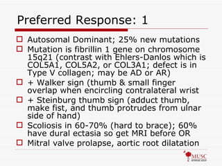 Preferred Response: 1 Autosomal Dominant; 25% new mutations Mutation is fibrillin 1 gene on chromosome 15q21 (contrast with Ehlers-Danlos which is COL5A1, COL5A2, or COL3A1; defect is in Type V collagen; may be AD or AR) + Walker sign (thumb & small finger overlap when encircling contralateral wrist + Steinburg thumb sign (adduct thumb, make fist, and thumb protrudes from ulnar side of hand) Scoliosis in 60-70% (hard to brace); 60% have dural ectasia so get MRI before OR Mitral valve prolapse, aortic root dilatation 