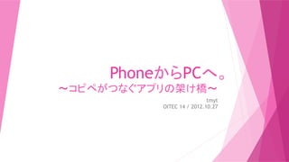 PhoneからPCへ。
〜コピペがつなぐアプリの架け橋〜	
                            tmyt
           OITEC 14 / 2012.10.27	
 