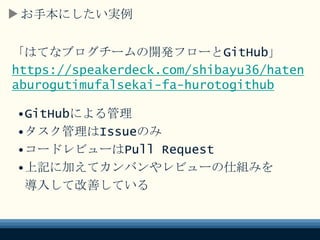 お手本にしたい実例
「はてなブログチームの開発フローとGitHub」
https://speakerdeck.com/shibayu36/haten
aburogutimufalsekai-fa-hurotogithub
•GitHubによる管理
•タスク管理はIssueのみ
•コードレビューはPull Request
•上記に加えてカンバンやレビューの仕組みを
導入して改善している
 