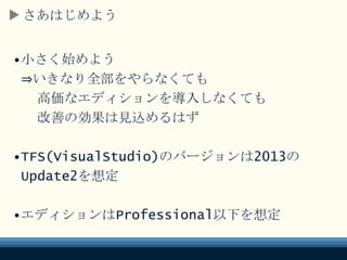 さあはじめよう
•小さく始めよう
⇒いきなり全部をやらなくても
高価なエディションを導入しなくても
改善の効果は見込めるはず
•TFS(VisualStudio)のバージョンは2013の
Update2を想定
•エディションはProfessional以下を想定
 