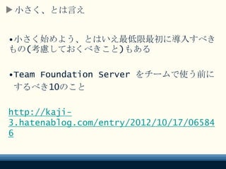小さく、とは言え
•小さく始めよう、とはいえ最低限最初に導入すべき
もの(考慮しておくべきこと)もある
•Team Foundation Server をチームで使う前に
するべき10のこと
http://kaji-
3.hatenablog.com/entry/2012/10/17/06584
6
 