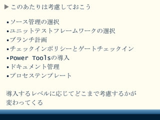 このあたりは考慮しておこう
•ソース管理の選択
•ユニットテストフレームワークの選択
•ブランチ計画
•チェックインポリシーとゲートチェックイン
•Power Toolsの導入
•ドキュメント管理
•プロセステンプレート
導入するレベルに応じてどこまで考慮するかが
変わってくる
 