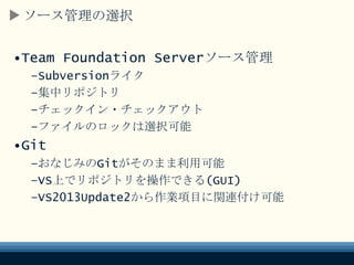 ソース管理の選択
•Team Foundation Serverソース管理
–Subversionライク
–集中リポジトリ
–チェックイン・チェックアウト
–ファイルのロックは選択可能
•Git
–おなじみのGitがそのまま利用可能
–VS上でリポジトリを操作できる(GUI)
–VS2013Update2から作業項目に関連付け可能
 