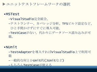 ユニットテストフレームワークの選択
•MSTest
–VisualStudio完全統合。
–テストランナー、カバレッジ分析、TFSビルド設定など、
ひと手間かけずにすぐに導入可能。
–TestCaseがない。代わりにデータソース読み込みが可能。
•NUnit
–TestAdapterを導入すればVisualStudio上で利用可能
–一般的な何とかUnit的(JUnitなど)
–もちろんTestCaseが使える
–必要十分
 
