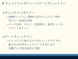 チェックインポリシーとゲートチェックイン
•チェックインポリシー
–(TFSバージョン管理のみ)チェックイン時の
ポリシーを設定可能
–コード分析、ビルド、作業項目、変更セットの
コメントポリシー
•ゲートチェックイン
–チェックイン時にビルドやユニットテストが
通らなければチェックインできないなど
自動ビルド時の設定が可能
 