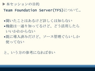 本セッションの目的
Team Foundation Server(TFS)について…
•聞いたことはあるけど詳しくは知らない
•機能は一通り知ってるけど、どう活用したら
いいかわからない
•既に導入済みだけど、ソース管理ぐらいしか
使ってない
と、いう方の参考になれば幸い
 