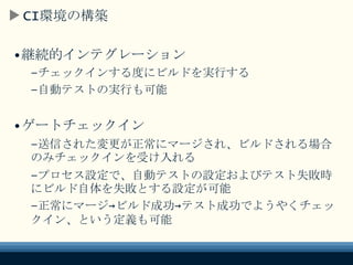 CI環境の構築
•継続的インテグレーション
–チェックインする度にビルドを実行する
–自動テストの実行も可能
•ゲートチェックイン
–送信された変更が正常にマージされ、ビルドされる
場合のみチェックインを受け入れる
–プロセス設定で、自動テストの設定およびテスト
失敗時にビルド自体を失敗とする設定が可能
–正常にマージ→ビルド成功→テスト成功で
ようやくチェックイン、という定義も可能
 