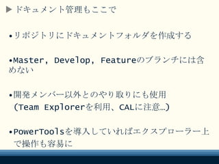 ドキュメント管理もここで
•リポジトリにドキュメントフォルダを作成する
•Master, Develop, Featureのブランチには
含めない
•開発メンバー以外とのやり取りにも使用
(Team Explorerを利用、CALに注意…)
•PowerToolsを導入していればエクスプローラー上
で操作も容易に
 