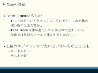 当面の課題
•Team Roomなるもの
–TFS上のイベントをフックしてくれるが、これ自体の
使い勝手はまだ微妙…
–Team Room自体が進化してくれるのが望ましいが
現状では外部のツールで補完するしかない…
•上位のエディションでないといまいちなところも
–コードレビュー
–テスト全般
 