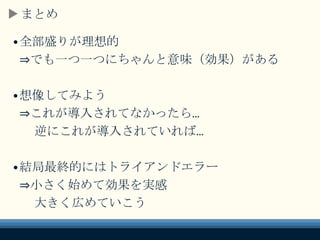 まとめ
•全部盛りが理想的
⇒でも一つ一つにちゃんと意味（効果）がある
•想像してみよう
⇒これが導入されてなかったら…
逆にこれが導入されていれば…
•結局最終的にはトライアンドエラー
⇒小さく始めて効果を実感
大きく広めていこう
 