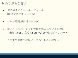 ありがちな現状
• ガチガチのウォーターフォール
（既にデスマまっしぐら）
• ソース管理が日付フォルダ
• かろうじてバージョン管理を導入しているものの
未だにVSS、良くてSVN（Git何それおいしいの？）
そこまで悲惨ではないところもあるとは思う
 