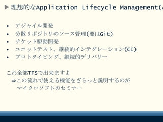 理想的なALM
• アジャイル開発
• 分散リポジトリのソース管理(要はGit)
• チケット駆動開発
• ユニットテスト、継続的インテグレーション(CI)
• プロトタイピング、継続的デリバリー
これ全部TFSで出来ますよ
⇒この流れで使える機能をざらっと説明するのが
マイクロソフトのセミナー
 