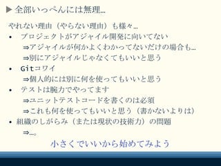 全部いっぺんには無理…
やれない理由（やらない理由）も様々…
• プロジェクトがアジャイル開発に向いてない
⇒アジャイルが何かよくわかってないだけの場合も…
⇒別にアジャイルじゃなくてもいいと思う
• Gitコワイ
⇒個人的には別に何を使ってもいいと思う
• テストは腕力でやってます
⇒ユニットテストコードを書くのは必須
⇒これも何を使ってもいいと思う（書かないよりは）
• 組織のしがらみ（または現状の技術力）の問題
⇒…。
小さくでいいから始めてみよう
 